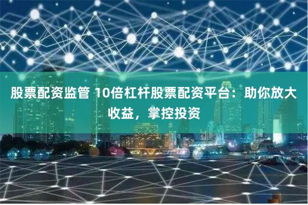 股票配资监管 10倍杠杆股票配资平台：助你放大收益，掌控投资