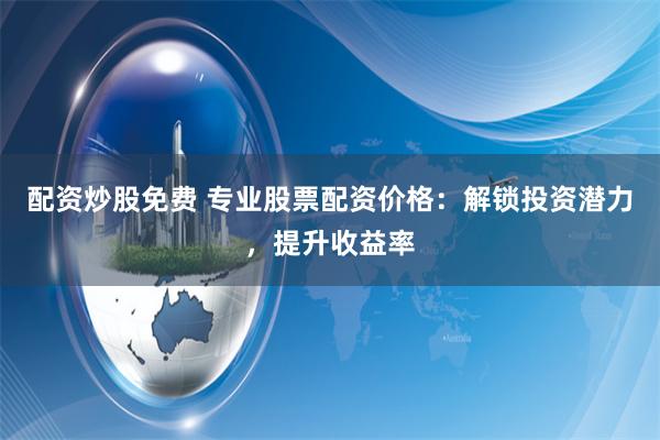 配资炒股免费 专业股票配资价格：解锁投资潜力，提升收益率