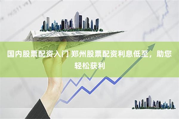 国内股票配资入门 郑州股票配资利息低至，助您轻松获利