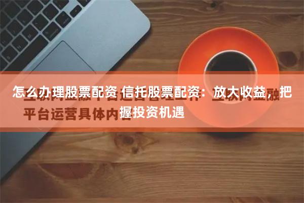 怎么办理股票配资 信托股票配资：放大收益，把握投资机遇