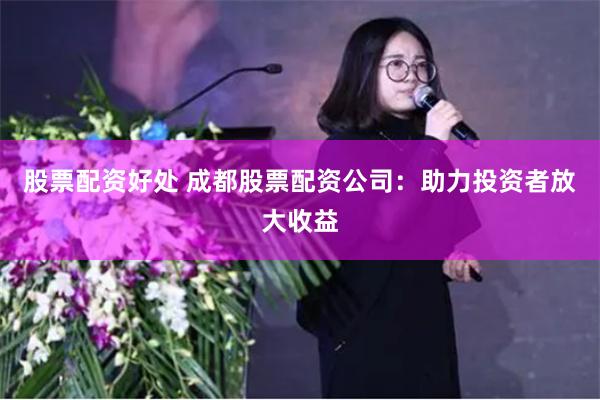 股票配资好处 成都股票配资公司：助力投资者放大收益