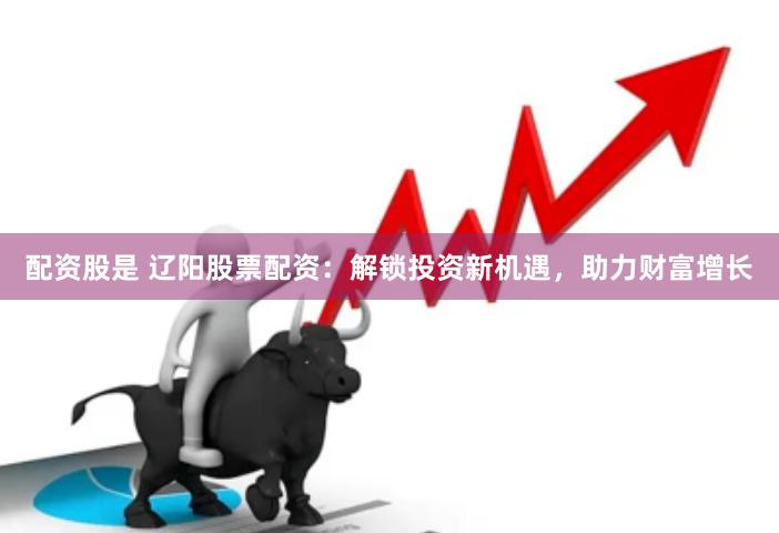 配资股是 辽阳股票配资：解锁投资新机遇，助力财富增长